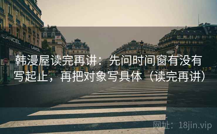 韩漫屋读完再讲:先问时间窗有没有写起止,再把对象写具体(读完再讲) 韩漫屋读完再讲:先问时间窗有没有写起止,再把对象写具体(读完再讲)