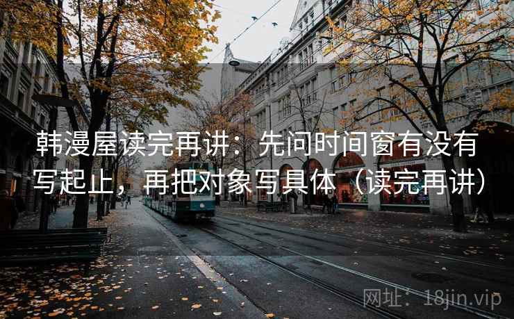 韩漫屋读完再讲:先问时间窗有没有写起止,再把对象写具体(读完再讲) 韩漫屋读完再讲:先问时间窗有没有写起止,再把对象写具体(读完再讲)