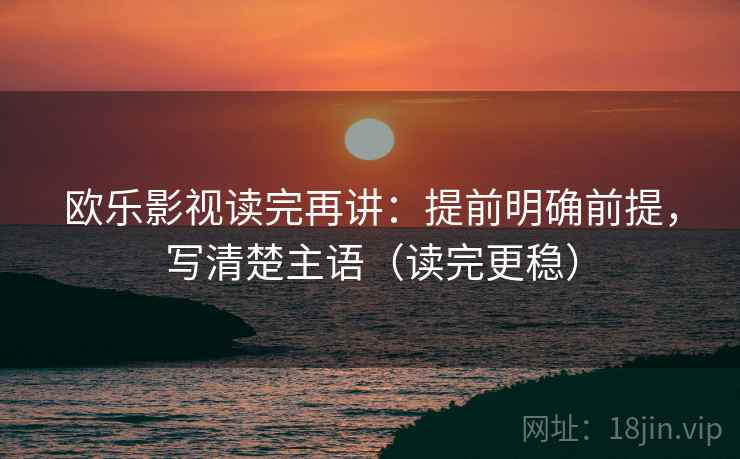欧乐影视读完再讲:提前明确前提,写清楚主语(读完更稳) 欧乐影视读完再讲:提前明确前提,写清楚主语(读完更稳)