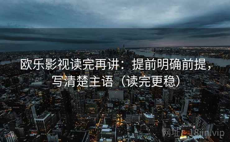 欧乐影视读完再讲:提前明确前提,写清楚主语(读完更稳) 欧乐影视读完再讲:提前明确前提,写清楚主语(读完更稳)
