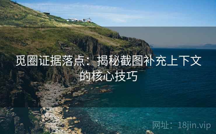 觅圈证据落点:揭秘截图补充上下文的核心技巧 觅圈证据落点:揭秘截图补充上下文的核心技巧
