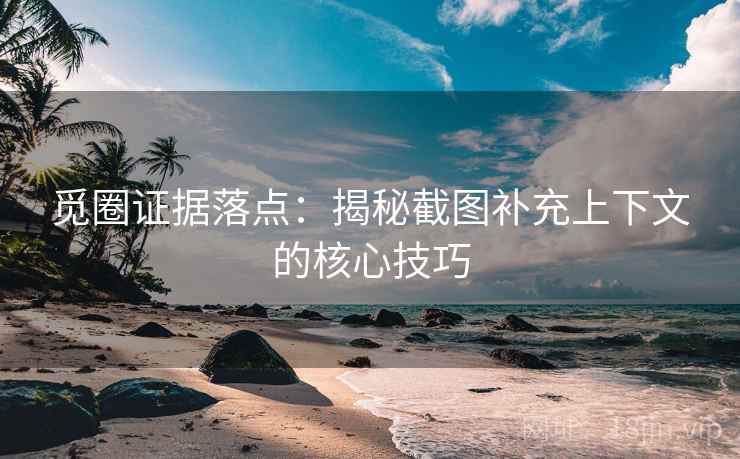 觅圈证据落点:揭秘截图补充上下文的核心技巧 觅圈证据落点:揭秘截图补充上下文的核心技巧