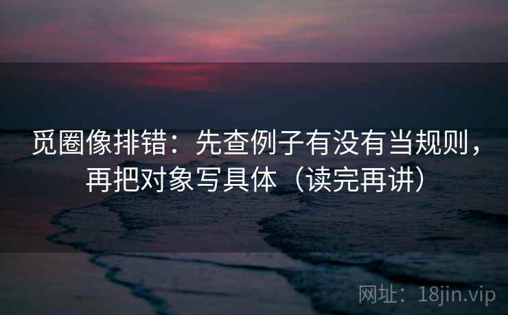 觅圈像排错:先查例子有没有当规则,再把对象写具体(读完再讲) 觅圈像排错:先查例子有没有当规则,再把对象写具体(读完再讲)
