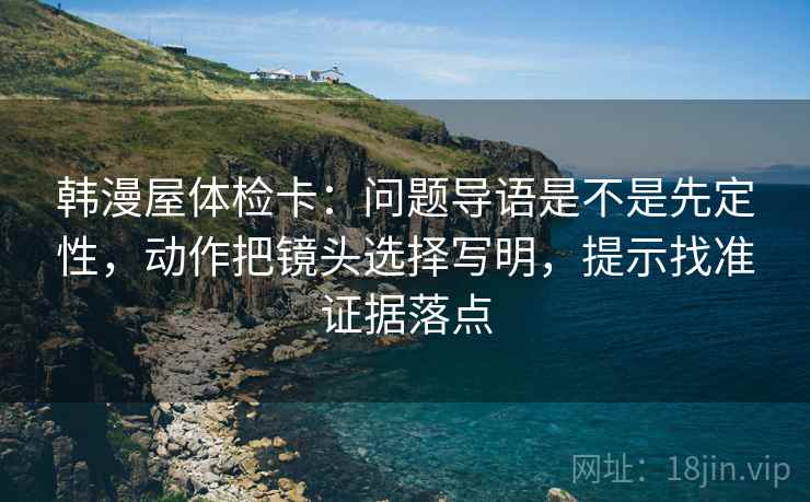 韩漫屋体检卡：问题导语是不是先定性，动作把镜头选择写明，提示找准证据落点