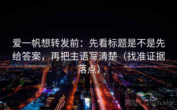 爱一帆想转发前：先看标题是不是先给答案，再把主语写清楚（找准证据落点）