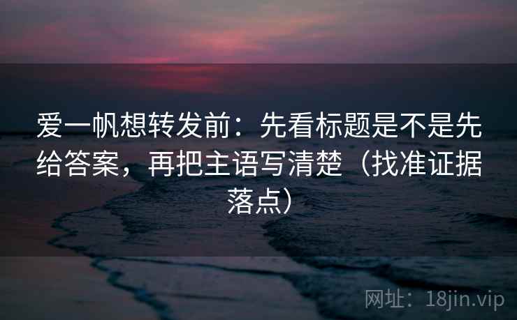 爱一帆想转发前：先看标题是不是先给答案，再把主语写清楚（找准证据落点）