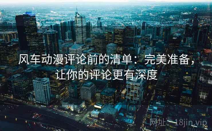 风车动漫评论前的清单:完美准备,让你的评论更有深度 风车动漫评论前的清单:完美准备,让你的评论更有深度